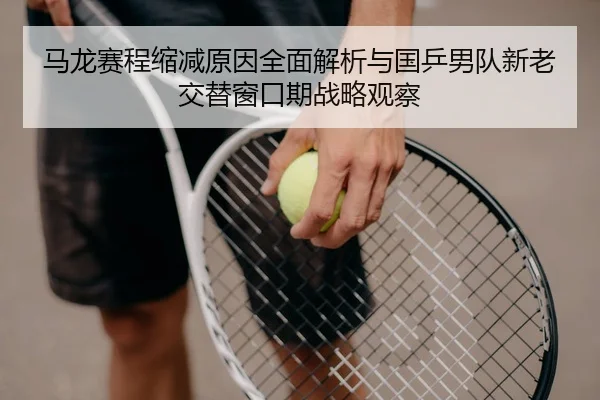 马龙赛程缩减原因全面解析与国乒男队新老交替窗口期战略观察