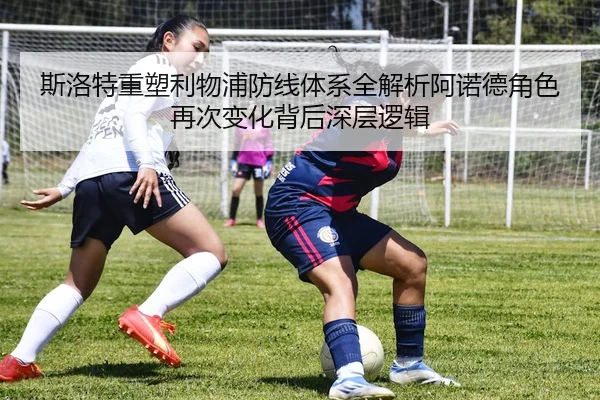 斯洛特重塑利物浦防线体系全解析阿诺德角色再次变化背后深层逻辑