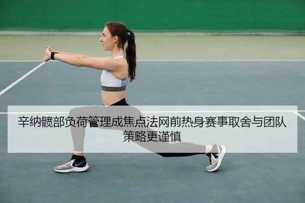辛纳髋部负荷管理成焦点法网前热身赛事取舍与团队策略更谨慎