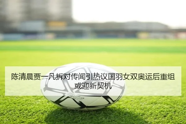 陈清晨贾一凡拆对传闻引热议国羽女双奥运后重组或迎新契机